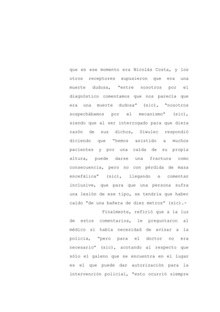 que en ese momento era Nicolás Costa, y los

otros     receptores          supusieron       que          era     una

muerte        dudosa,        “entre        nosotros          por     el

diagnóstico comentamos que nos parecía que

era     una    muerte        dudosa”        (sic),      “nosotros

sospechábamos           por     el     mecanismo”             (sic),
siendo que al ser interrogado para que diera

razón     de     sus        dichos,    Siwulec          respondió

diciendo        que     “hemos        asistido          a     muchos

pacientes       y     por     una    caída     de       su    propia

altura,        puede        darse     una     fractura             como

consecuencia, pero no con pérdida de masa

encefálica”           (sic),        llegando        a       comentar

inclusive, que para que una persona sufra

una lesión de ese tipo, se tendría que haber

caído “de una bañera de diez metros” (sic).-

                    Finalmente, refirió que a la luz

de    estos     comentarios,           le    preguntaron             al

médico si había             necesidad de avisar a la

policía,       “pero        para      el     doctor          no     era

necesario” (sic), acotando al respecto que

sólo el galeno que se encuentra en el lugar

es el que puede              dar autorización para la

intervención policial, “esto ocurrió siempre
 