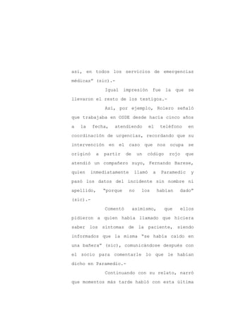 así, en todos los servicios de emergencias

médicas” (sic).-

               Igual     impresión     fue    la    que    se

llevaron el resto de los testigos.-

               Así, por ejemplo, Rolero señaló

que trabajaba en OSDE desde hacía cinco años
a   la    fecha,   atendiendo         el    teléfono       en

coordinación de urgencias, recordando que su

intervención en        el caso que nos ocupa se

originó    a   partir    de     un   código    rojo       que

atendió un compañero suyo, Fernando Barese,

quien    inmediatamente       llamó    a     Paramedic      y

pasó los datos del incidente sin nombre ni

apellido,      “porque     no    los       habían    dado”

(sic).-

               Comentó        asimismo,       que    ellos

pidieron a quien había llamado que hiciera

saber los síntomas de la paciente, siendo

informados que la misma “se había caído en

una bañera” (sic), comunicándose después con

el socio para comentarle lo que le habían

dicho en Paramedic.-

               Continuando con su relato, narró

que momentos más tarde habló con esta última
 