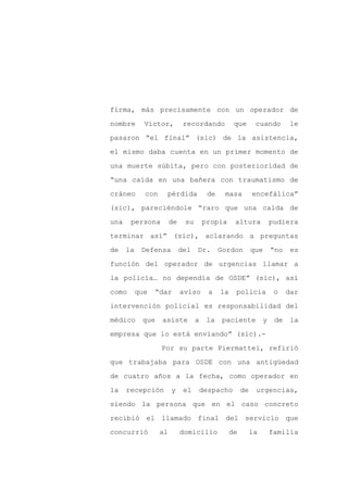 firma, más precisamente con un operador de

nombre       Víctor,          recordando           que       cuando         le

pasaron “el final” (sic) de la asistencia,

el mismo daba cuenta en un primer momento de

una muerte súbita, pero con posterioridad de

“una caída en una bañera con traumatismo de
cráneo       con    pérdida             de    masa          encefálica”

(sic), pareciéndole “raro que una caída de

una    persona          de    su       propia      altura            pudiera

terminar así” (sic), aclarando a preguntas

de    la    Defensa          del   Dr.       Gordon         que      “no    es

función del operador de urgencias llamar a

la policía… no dependía de OSDE” (sic), así

como       que   “dar        aviso      a    la    policía            o    dar

intervención policial es responsabilidad del

médico      que    asiste          a    la    paciente           y    de    la

empresa que lo está enviando” (sic).-

                   Por su parte Piermattei, refirió

que trabajaba para OSDE con una antigüedad

de cuatro años a la fecha, como operador en

la    recepción         y     el   despacho            de    urgencias,

siendo la persona que en el caso concreto

recibió el llamado final del servicio que

concurrió          al        domicilio            de        la       familia
 