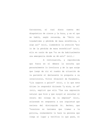 Carrascosa,           el        cual   diera          cuenta       del

diagnóstico de cierre y la hora, y en el que

se    habló,    según           recuerda,     de       “óbito      con

traumatismo y pérdida de masa encefálica, o

algo así” (sic), llamándole la atención “por

lo de la pérdida de masa encefálica” (sic),
ello en razón de que “no se da habitualmente

una emergencia donde se dé esto” (sic).-

                  A     continuación,             y    reproducida

que    fuera      en       el    debate      la       escucha      que

personalmente lo involucra y de la que surge

que luego de oír el cuadro de situación de

la paciente el declarante le pregunta a su

interlocutor, Víctor (Siwulec) de Paramedic,

“¿la cagaron a palos?” (sic), a lo que este

último le respondió diciendo “y mirá, no sé”

(sic), explicó que ello “fue una expresión

natural que hice y que surgió al escuchar el

relato    del     colega          de   la    empresa”       (sic),

aclarando en respuesta a una inquietud que

naciera     del        distinguido          Dr.       Becker,      que

“nosotros       no      teníamos        que       llamar       a    la

policía, normalmente lo hace la persona que

llega al lugar y verifica lo que pasó, el
 