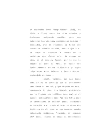 en   Paramedic          como    “despachador”           (sic),       de

15:00    a    07:00       horas       los       días    sábados       y

domingos,          asignando           móviles          para         que

cubrieran las visitas, emergencias médicas y

traslados.         Que    en        relación      al    hecho        que

concentra nuestro interés, señaló que a él
le   llegó        la     urgencia        a       través         de   la

pantalla,         con    código        rojo,      de    riesgo       de

vida, en el country Carmel, por lo que le

asignó       al    caso        el     móvil      de    Pilar         que

operativamente           estaba        disponible           y     cuyos

tripulantes        eran        Beltrán      y    Gauvry         Gordon,

enviándolo al lugar.-

                   Apuntó       también,         que    más       tarde

este último se comunicó con el declarante

para darle el arribo, y que después de ello,

nuevamente lo hizo, vía Nextel, pidiéndole

que lo llamara por teléfono para ampliar el

cuadro, comentándole allí “lo que había sido

un traumatismo de cráneo” (sic), añadiendo

en relación a ello que si bien su tarea era

logística en sí, como en ese momento estaba

estudiando         medicina,          “cursaba         en       segundo

año” (sic), cuando le llegó la información
 
