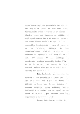 considerada bajo los parámetros del art. 42

del código de fondo, en cuyo caso habría

transcurrido desde entonces y en exceso el

término      legal    que     habilita       su      pedido,       el

cual consideraron debía extenderse también a

los demás hechos materia de ampliación de la
acusación. Seguidamente y para el supuesto

de      no        prosperar          ninguna              de      las

interpelaciones             previas,        plantearon             la

eximente de responsabilidad prevista en el

art.       277     inciso      4º     del        catálogo          ya

mencionado (antigua redacción inciso 3º), y

en    el    último     de      los        casos,      de       recaer

condena, requirieron que no se haga lugar al

arresto del señor Bártoli.-
                   IV).-Conferida          que       le    fue     la

palabra a los procesados a tenor del art.

368    6º    párrafo    del     digesto         de    forma,       la

primera      en    hacer     uso    de     ese     derecho        fue

Beatriz       Michelini,      quien        refirió:         “quiero

simplemente        agradecer        que    me    hayan         dejado

decir       mi    vivencia,    por        haberme         permitido

expresarme a mi manera” (sic).-

                   Luego, Juan Gauvry Gordon dijo:
 
