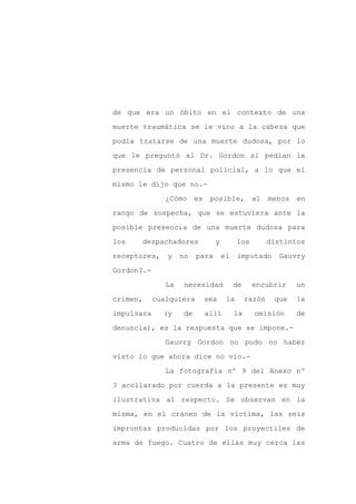 de que era un óbito en el contexto de una

muerte traumática se le vino a la cabeza que

podía tratarse de una muerte dudosa, por lo

que le preguntó al Dr. Gordon si pedían la

presencia de personal policial, a lo que el

mismo le dijo que no.-
               ¿Cómo      es    posible,         al    menos   en

rango de sospecha, que se estuviera ante la

posible presencia de una muerte dudosa para

los   despachadores              y         los         distintos

receptores,    y    no    para       el    imputado      Gauvry

Gordon?.-

               La    necesidad            de     encubrir      un

crimen,     cualquiera         sea    la       razón    que    la

impulsara     (y     de        allí       la     omisión       de

denuncia), es la respuesta que se impone.-

               Gauvry Gordon no pudo no haber

visto lo que ahora dice no vio.-

               La fotografía nº 9 del Anexo nº

3 acollarado por cuerda a la presente es muy

ilustrativa al respecto. Se observan en la

misma, en el cráneo de la víctima, las seis

improntas producidas por los proyectiles de

arma de fuego. Cuatro de ellas muy cerca las
 