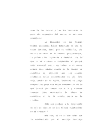 unas de las otras, y las dos restantes un

poco más separadas del resto, en extremos

opuestos.-

                Lo     llamativo       es       que     Gauvry

Gordon reconoció haber detectado no una de

estas últimas, sino, por el contrario, una
de las ubicadas en el centro, puntualmente,

la primera de izquierda a derecha, por lo

que no se alcanza a comprender                    el porqué

sólo encontró una y no todas, o al menos

alguna más, máxime cuando de la imagen en

cuestión       se    advierte        que        los     cuatro

orificios      están      concentrados      en        una    zona

cuyo tamaño no es mayor, haciendo un juego

comparativo para una mejor comprensión de lo

que   quiere    graficarse       con   ello       y    siempre

tomando     como       referencia          la     placa        en

cuestión,      al    de    la   propia      oreja       de     la

víctima.-

                Ello nos conduce a la conclusión

de que su versión de los hechos ciertamente

no es creíble.-

                Más aún, si se la confronta con

lo    manifestado         por   el   testigo          Santiago
 