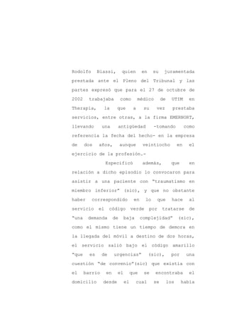 Rodolfo       Biassi,        quien        en    su     juramentada

prestada ante el Pleno del Tribunal y las

partes expresó que para el 27 de octubre de

2002     trabajaba           como       médico        de     UTIM      en

Therapia,       la       que        a     su      vez        prestaba

servicios, entre otras, a la firma EMERNORT,
llevando        una      antigüedad             -tomando              como

referencia la fecha del hecho- en la empresa

de     dos    años,          aunque       veintiocho             en    el

ejercicio de la profesión.-

                   Especificó             además,           que         en

relación a dicho episodio lo convocaron para

asistir a una paciente con “traumatismo en

miembro inferior” (sic), y que no obstante

haber     correspondido             en     lo        que     hace      al

servicio      el     código        verde       por    tratarse         de

“una    demanda         de    baja       complejidad”            (sic),

como el mismo tiene un tiempo de demora en

la llegada del móvil a destino de dos horas,

el servicio salió bajo el código amarillo

“que     es     de      urgencias”             (sic),        por      una

cuestión “de convenio”(sic) que existía con

el     barrio      en    el        que    se     encontraba            el

domicilio       desde         el        cual     se        los     había
 