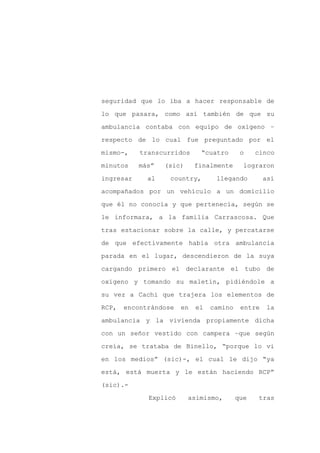 seguridad que lo iba a hacer responsable de

lo que pasara, como así también de que su

ambulancia contaba con equipo de oxígeno –

respecto de lo cual fue preguntado por el

mismo-,    transcurridos      “cuatro      o    cinco

minutos    más”   (sic)     finalmente      lograron
ingresar     al    country,       llegando         así

acompañados por un vehículo a un domicilio

que él no conocía y que pertenecía, según se

le informara, a la familia Carrascosa. Que

tras estacionar sobre la calle, y percatarse

de que efectivamente había otra ambulancia

parada en el lugar, descendieron de la suya

cargando primero el declarante el tubo de

oxígeno y tomando su maletín, pidiéndole a

su vez a Cachi que trajera los elementos de

RCP,   encontrándose   en   el   camino    entre   la

ambulancia y la vivienda propiamente dicha

con un señor vestido con campera –que según

creía, se trataba de Binello, “porque lo vi

en los medios” (sic)-, el cual le dijo “ya

está, está muerta y le están haciendo RCP”

(sic).-

             Explicó      asimismo,       que    tras
 