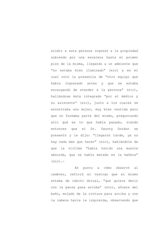 eludir a esta persona ingresó a la propiedad

subiendo por una escalera hasta el primer

piso de la misma, llegando a un ambiente que

“no estaba       bien       iluminado” (sic) y en el

cual notó la presencia de “otro equipo que

había       ingresado        antes       y     que        se    estaba
encargando de atender a la persona” (sic),

hallándose éste integrado “por el médico y

su asistente” (sic), junto a los cuales se

encontraba una mujer, muy bien vestida pero

que no formaba parte del mismo, preguntando

allí    qué    es     lo    que    había       pasado,          siendo

entonces       que     el     Dr.        Gauvry           Gordon   se

presentó y le dijo: “llegaron tarde, ya no

hay nada más que hacer” (sic), hablándole de

que    la     víctima       “había       tenido       una       muerte

absurda, que se había matado en la bañera”

(sic).-

                 En        punto     a       cómo     observó       al

cadáver,      refirió        el    testigo          que    el   mismo

estaba de cúbito dorsal, “que quiere decir

con la panza para arriba” (sic), afuera del

baño, mojado de la cintura para arriba y con

la cabeza hacia la izquierda, observando que
 