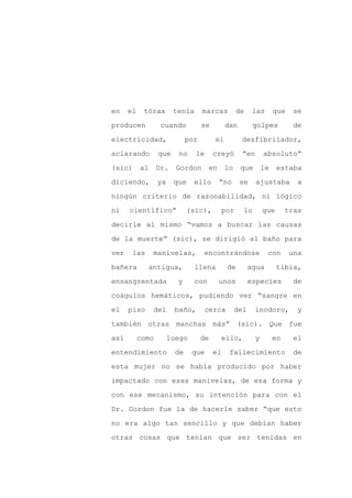 en    el    tórax       tenía       marcas          de    las       que   se

producen           cuando           se        dan         golpes           de

electricidad,                 por        el          desfibrilador,

aclarando         que    no     le       creyó       “en       absoluto”

(sic)      al     Dr.    Gordon       en      lo     que       le    estaba

diciendo,         ya    que     ello       “no      se     ajustaba         a
ningún criterio de razonabilidad, ni lógico

ni    científico”             (sic),          por    lo        que       tras

decirle al mismo “vamos a buscar las causas

de la muerte” (sic), se dirigió al baño para

ver    las       manivelas,         encontrándose               con       una

bañera          antigua,        llena          de        agua        tibia,

ensangrentada            y      con        unos          especies          de

coágulos hemáticos, pudiendo ver “sangre en

el    piso       del    baño,       cerca          del     inodoro,         y

también otras manchas más” (sic). Que fue

así        como        luego        de     ello,           y        en    el

entendimiento            de    que       el    fallecimiento               de

esta mujer no se había producido por haber

impactado con esas manivelas, de esa forma y

con ese mecanismo, su intención para con el

Dr. Gordon fue la de hacerle saber “que esto

no era algo tan sencillo y que debían haber

otras cosas que tenían que ser tenidas en
 