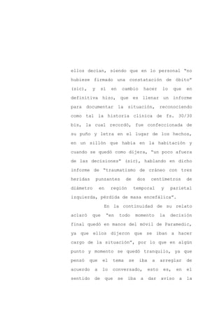 ellos decían, siendo que en lo personal “no

hubiese firmado una constatación de óbito”

(sic),    y     sí    en    cambio         hacer     lo    que   en

definitiva hizo, que es llenar un informe

para    documentar         la   situación, reconociendo

como tal la historia clínica de fs. 30/30
bis, la cual recordó, fue confeccionada de

su puño y letra en el lugar de los hechos,

en un sillón que había en la habitación y

cuando se quedó como dijera, “un poco afuera

de las decisiones” (sic), hablando en dicho

informe de “traumatismo de cráneo con tres

heridas       punzantes         de    dos     centímetros        de

diámetro       en     región         temporal       y     parietal

izquierda, pérdida de masa encefálica”.

                 En la continuidad de su relato

aclaró    que       “en    todo       momento       la    decisión

final quedó en manos del móvil de Paramedic,

ya que ellos dijeron que se iban a hacer

cargo de la situación”, por lo que en algún

punto y momento se quedó tranquilo, ya que

pensó    que    el    tema       se    iba    a     arreglar     de

acuerdo    a    lo    conversado,            esto    es,    en   el

sentido    de       que    se   iba    a     dar    aviso    a   la
 