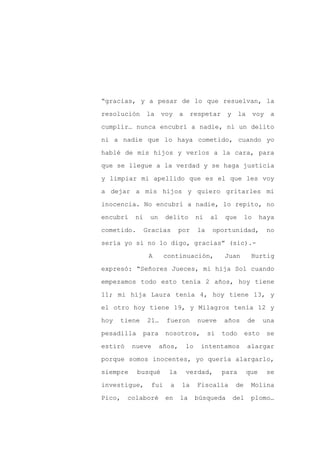 “gracias, y a pesar de lo que resuelvan, la

resolución      la    voy     a    respetar       y     la      voy    a

cumplir… nunca encubrí a nadie, ni un delito

ni a nadie que lo haya cometido, cuando yo

hablé de mis hijos y verlos a la cara, para

que se llegue a la verdad y se haga justicia
y limpiar mi apellido que es el que les voy

a dejar a mis hijos y quiero gritarles mi

inocencia. No encubrí a nadie, lo repito, no

encubrí    ni    un     delito         ni   al   que       lo      haya

cometido.       Gracias       por      la    oportunidad,             no

sería yo si no lo digo, gracias” (sic).-

                 A      continuación,            Juan         Hurtig

expresó: “Señores Jueces, mi hija Sol cuando

empezamos todo esto tenía 2 años, hoy tiene

11; mi hija Laura tenía 4, hoy tiene 13, y

el otro hoy tiene 19, y Milagros tenía 12 y

hoy   tiene     21…     fueron         nueve     años        de    una

pesadilla     para      nosotros,           si   todo      esto       se

estiró    nueve       años,       lo    intentamos           alargar

porque somos inocentes, yo quería alargarlo,

siempre     busqué       la       verdad,        para        que      se

investigue,       fui    a    la       Fiscalía       de      Molina

Pico,    colaboré       en    la       búsqueda       del     plomo…
 