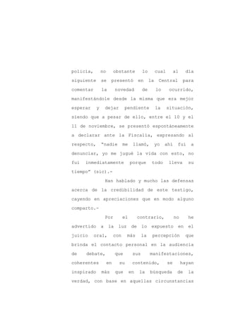 policía,        no        obstante          lo        cual        al    día

siguiente       se    presentó             en    la    Central         para

comentar        la        novedad           de        lo      ocurrido,

manifestándole desde la misma que era mejor

esperar     y       dejar       pendiente             la     situación,

siendo que a pesar de ello, entre el 10 y el
11 de noviembre, se presentó espontáneamente

a declarar ante la Fiscalía, expresando al

respecto,       “nadie          me    llamó,          yo   ahí     fui     a

denunciar, yo me jugué la vida con esto, no

fui   inmediatamente                 porque       todo       lleva       su

tiempo” (sic).-

                    Han hablado y mucho las defensas

acerca de la credibilidad de este testigo,

cayendo en apreciaciones que en modo alguno

comparto.-

                    Por         el         contrario,             no     he

advertido       a    la    luz        de    lo    expuesto         en     el

juicio     oral,          con    más        la    percepción            que

brinda el contacto personal en la audiencia

de    debate,             que         sus        manifestaciones,

coherentes           en     su        contenido,             se        hayan

inspirado       más       que        en    la    búsqueda          de    la

verdad, con base en aquellas circunstancias
 