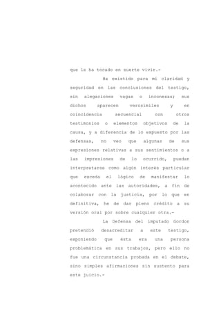que le ha tocado en suerte vivir.-

               Ha existido para mí claridad y

seguridad en las conclusiones del testigo,

sin   alegaciones       vagas       o     inconexas;         sus

dichos       aparecen        verosímiles            y         en

coincidencia          secuencial            con          otros
testimonios     o     elementos         objetivos       de    la

causa, y a diferencia de lo expuesto por las

defensas,      no     veo    que        algunas     de       sus

expresiones relativas a sus sentimientos o a

las   impresiones       de     lo       ocurrido,       puedan

interpretarse como algún interés particular

que   exceda    el     lógico       de     manifestar         lo

acontecido ante las autoridades, a fin de

colaborar con la justicia, por                   lo que en

definitiva, he        de dar pleno crédito a su

versión oral por sobre cualquier otra.-

               La Defensa del imputado Gordon

pretendió      desacreditar         a     este      testigo,

exponiendo      que     ésta        era     una     persona

problemática en sus trabajos, pero ello no

fue una circunstancia probada en el debate,

sino simples afirmaciones sin sustento para

este juicio.-
 