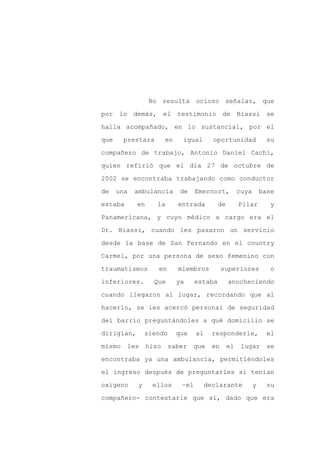 No resulta ocioso señalar, que

por lo demás, el testimonio de                         Biassi se

halla acompañado, en lo sustancial, por el

que     prestara        en    igual        oportunidad              su

compañero de trabajo, Antonio Daniel Cachi,

quien refirió que el día 27 de octubre de
2002 se encontraba trabajando como conductor

de    una   ambulancia        de    Emernort,          cuya       base

estaba      en      la       entrada         de        Pilar         y

Panamericana, y cuyo médico a cargo era el

Dr. Biassi, cuando les pasaron un servicio

desde la base de San Fernando en el country

Carmel, por una persona de sexo femenino con

traumatismos        en       miembros           superiores           o

inferiores.        Que       ya     estaba        anocheciendo

cuando llegaron al lugar, recordando que al

hacerlo, se les acercó personal de seguridad

del barrio preguntándoles a qué domicilio se

dirigían,        siendo      que    al     responderle,             el

mismo    les     hizo    saber      que    en     el    lugar       se

encontraba ya una ambulancia, permitiéndoles

el ingreso después de preguntarles si tenían

oxígeno      y     ellos      –el        declarante           y     su

compañero- contestarle que sí, dado que era
 