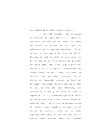 una unidad de terapia intensiva móvil.-

                Recordó       también,       que        siguieron

al muchacho de seguridad y así llegaron al

domicilio, notando que tal como les habían

anticipado,      ya        estaba     en     el     lugar          una

ambulancia de la empresa Paramedic. Que el
primero en ingresar a la casa fue el Dr.

Biassi, el cual le pidió al declarante que

bajara     rápido     el    tubo     porque       la     paciente

estaba en paro, por lo que le pasó parte del

equipo a él y lo siguió, indicándoles por

dónde tenían que subir. Que lo primero que

observó     luego     de     haber    ingresado              fue   al

chofer     de   Paramedic         sentado     al        lado       del

botiquín y al médico de esta empresa al lado

de   una    persona         del     sexo     femenino,             que

levanta la mirada y les dice                      “hicimos lo

imposible” (sic), aclarando que esta señora

estaba ubicada boca arriba, medio cuerpo del

lado del baño y el otro de la habitación (de

la   cintura    para        arriba),       vestida           con   un

equipo     de   gimnasia,           pero     con        su     parte

superior levantada, lo que indicaba que le

habían     hecho      electro        shock        del        costado
 