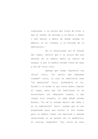 izquierdo, a la altura del torso de ella, y

que el chofer se hallaba a un metro y medio

o    dos   metros      y    medio    de    donde    estaba      el

médico, el Dr. Gordon, a la entrada de la

habitación.-

                 En lo relacionado con el estado
del lugar, refirió que a la altura del pie

derecho     de    la       señora    había    un    charco      de

sangre, y que la bañera estaba llena de agua

y era de color roja.

                 Agregó que luego “apareció una

chica”      (sic),         “al      ratito    que      habíamos

llegado” (sic), la cual se identificó como

“la    masajista”          (sic),       pidiéndole       el    Dr.

Gordon a la misma si por favor podía limpiar

el    lugar,     para       que   los     familiares      no    se

encontraran       con       semejante        cuadro,      y    que

cuando ello sucedió, no sabe dónde estaba

Biassi, “no sé si estaba dentro del baño o

en la habitación” (sic), siendo que al ser

preguntado       para       que   dijera     si    era    normal

para un médico tomar una decisión o medida

relacionada si se quiere con lo doméstico,

el    testigo    respondió:          “no,    nunca     se     hace
 