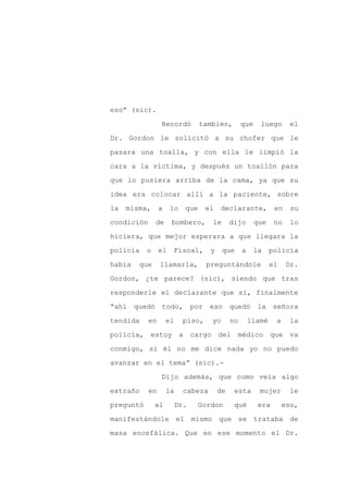 eso” (sic).

                 Recordó          también,         que    luego       el

Dr. Gordon le solicitó a su chofer que le

pasara una toalla, y con ella le limpió la

cara a la víctima, y después un toallón para

que lo pusiera arriba de la cama, ya que su
idea era colocar allí a la paciente, sobre

la   misma,      a    lo    que     el   declarante,            en    su

condición      de     bombero,       le       dijo       que    no    lo

hiciera, que mejor esperara a que llegara la

policía    o     el    Fiscal,       y    que      a     la    policía

había   que      llamarla,          preguntándole              el    Dr.

Gordon, ¿te parece? (sic), siendo que tras

responderle el declarante que si, finalmente

“ahí quedó todo, por eso quedó                            la señora

tendida     en       el     piso,    yo       no       llamé    a    la

policía, estoy             a cargo del médico que va

conmigo, si él no me dice nada yo no puedo

avanzar en el tema” (sic).-

                 Dijo además, que como veía algo

extraño     en       la     cabeza       de    esta       mujer       le

preguntó       al         Dr.   Gordon         qué        era       eso,

manifestándole el mismo que se trataba de

masa encefálica. Que en ese momento el Dr.
 