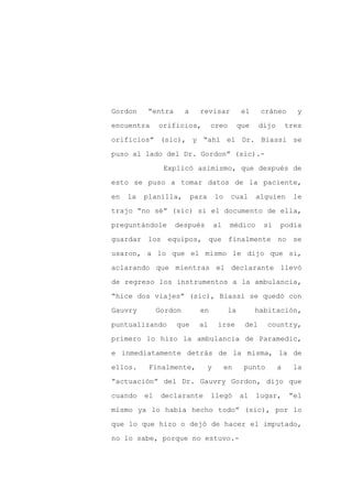 Gordon    “entra        a     revisar             el    cráneo        y

encuentra      orificios,          creo          que    dijo       tres

orificios” (sic), y “ahí el Dr. Biassi se

puso al lado del Dr. Gordon” (sic).-

                Explicó asimismo, que después de

esto se puso a tomar datos de la paciente,
en   la   planilla,         para       lo    cual      alguien       le

trajo “no sé” (sic) si el documento de ella,

preguntándole      después             al    médico      si    podía

guardar los equipos, que finalmente no se

usaron, a lo que el mismo le dijo que si,

aclarando que mientras el declarante llevó

de regreso los instrumentos a la ambulancia,

“hice dos viajes” (sic), Biassi se quedó con

Gauvry         Gordon         en            la         habitación,

puntualizando      que        al        irse      del     country,

primero lo hizo la ambulancia de Paramedic,

e inmediatamente detrás de la misma, la de

ellos.     Finalmente,             y        en    punto        a     la

“actuación” del Dr. Gauvry Gordon, dijo que

cuando    el    declarante         llegó         al    lugar,       “el

mismo ya lo había hecho todo” (sic), por lo

que lo que hizo o dejó de hacer el imputado,

no lo sabe, porque no estuvo.-
 