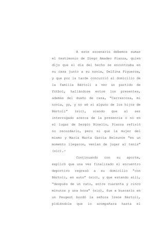 A este escenario debemos sumar

el testimonio de Diego Amadeo Piazza, quien

dijo que el día del hecho se encontraba en

su casa junto a su novia, Delfina Figueroa,

y que por la tarde concurrió al domicilio de

la   familia    Bártoli       a       ver    un     partido      de
fútbol,     hallándose        entre          los        presentes,

además del dueño de casa, “Carrascosa, mi

novia, yo, y no sé si alguno de los hijos de

Bártoli”       (sic),        siendo          que         al     ser

interrogado acerca de la presencia o no en

el lugar de Sergio Binello, Piazza refirió

no   recordarlo,      pero       sí    que    la        mujer    del

mismo y María Marta García Belsunce “en un

momento llegaron, venían de jugar al tenis”

(sic).-

               Continuando             con         su      aporte,

explicó que una vez finalizado el encuentro

deportivo      regresó       a        su    domicilio           “con

Bártoli, en auto” (sic), y que estando allí,

“después de un rato, entre cuarenta y cinco

minutos y una hora” (sic), fue a buscarlo en

un Peugeot bordó la señora Irene Bártoli,

pidiéndole      que     lo       acompañara             hasta     el
 