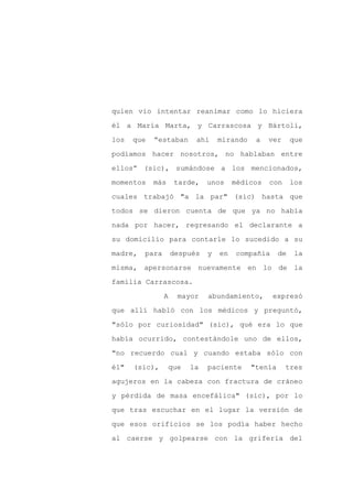 quien vio intentar reanimar como lo hiciera

él a María Marta, y Carrascosa y Bártoli,

los   que   “estaban      ahí     mirando    a   ver      que

podíamos hacer nosotros, no hablaban entre

ellos” (sic), sumándose a los mencionados,

momentos    más     tarde,    unos     médicos   con      los
cuales trabajó "a la par" (sic) hasta que

todos se dieron cuenta de que ya no había

nada por hacer, regresando el declarante a

su domicilio para contarle lo sucedido a su

madre,   para       después   y   en   compañía      de    la

misma, apersonarse nuevamente en lo de la

familia Carrascosa.

                A    mayor    abundamiento,       expresó

que allí habló con los médicos y preguntó,

"sólo por curiosidad" (sic), qué era lo que

había ocurrido, contestándole uno de ellos,

"no recuerdo cual y cuando estaba sólo con

él"   (sic),      que   la    paciente      "tenía     tres

agujeros en la cabeza con fractura de cráneo

y pérdida de masa encefálica" (sic), por lo

que tras escuchar en el lugar la versión de

que esos orificios se los podía haber hecho

al caerse y golpearse con la grifería del
 
