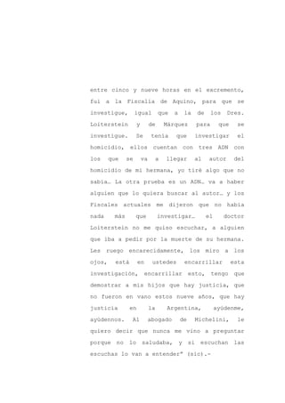 entre cinco y nueve horas en el excremento,

fui a la Fiscalía de Aquino, para que se

investigue,         igual           que    a    la    de     los    Dres.

Loiterstein           y        de       Márquez       para        que     se

investigue.         Se         tenía       que       investigar           el

homicidio, ellos cuentan con tres ADN con
los     que    se         va        a   llegar       al     autor        del

homicidio de mi hermana, yo tiré algo que no

sabía… La otra prueba es un ADN… va a haber

alguien que lo quiera buscar al autor… y los

Fiscales actuales me dijeron que no había

nada     más        que             investigar…             el     doctor

Loiterstein no me quiso escuchar, a alguien

que iba a pedir por la muerte de su hermana.

Les ruego encarecidamente, los miro a los

ojos,     está        en        ustedes         encarrillar             esta

investigación,             encarrillar              esto,    tengo       que

demostrar a mis hijos que hay justicia, que

no fueron en vano estos nueve años, que hay

justicia         en            la       Argentina,               ayúdenme,

ayúdennos.       Al            abogado         de    Michelini,           le

quiero decir que nunca me vino a preguntar

porque no lo saludaba, y si escuchan las

escuchas lo van a entender” (sic).-
 