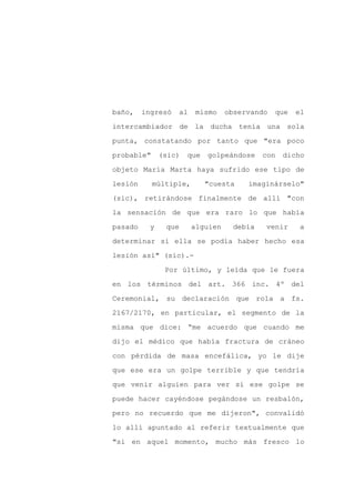 baño,    ingresó   al    mismo    observando   que   el

intercambiador de la ducha tenía una sola

punta, constatando por tanto que "era poco

probable"      (sic)   que   golpeándose    con   dicho

objeto María Marta haya sufrido ese tipo de

lesión      múltiple,        "cuesta   imaginárselo"
(sic), retirándose finalmente de allí "con

la sensación de que era raro lo que había

pasado     y    que     alguien     debía   venir     a

determinar si ella se podía haber hecho esa

lesión así" (sic).-

                Por último, y leída que le fuera

en los términos del art. 366 inc. 4º del

Ceremonial, su declaración que rola a fs.

2167/2170, en particular, el segmento de la

misma que dice: “me acuerdo que cuando me

dijo el médico que había fractura de cráneo

con pérdida de masa encefálica, yo le dije

que ese era un golpe terrible y que tendría

que venir alguien para ver si ese golpe se

puede hacer cayéndose pegándose un resbalón,

pero no recuerdo que me dijeron", convalidó

lo allí apuntado al referir textualmente que

"si en aquel momento, mucho más fresco lo
 