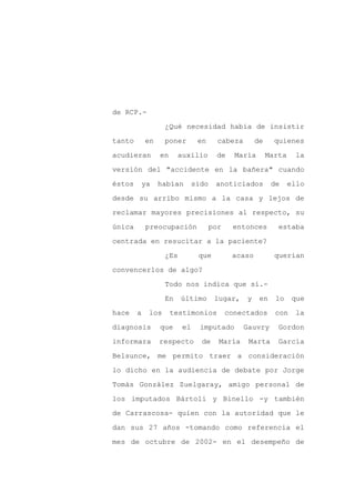 de RCP.-

                  ¿Qué necesidad había de insistir

tanto       en    poner       en      cabeza       de     quienes

acudieran        en    auxilio       de     María       Marta     la

versión del "accidente en la bañera" cuando

éstos    ya      habían      sido    anoticiados         de     ello
desde su arribo mismo a la casa y lejos de

reclamar mayores precisiones al respecto, su

única       preocupación            por    entonces        estaba

centrada en resucitar a la paciente?

                  ¿Es         que          acaso          querían

convencerlos de algo?

                  Todo nos indica que sí.-

                  En    último       lugar,    y    en    lo     que

hace    a   los       testimonios         conectados      con     la

diagnosis        que    el     imputado        Gauvry      Gordon

informara        respecto      de     María     Marta      García

Belsunce, me permito traer a consideración

lo dicho en la audiencia de debate por Jorge

Tomás González Zuelgaray, amigo personal de

los imputados Bártoli y Binello -y también

de Carrascosa- quien con la autoridad que le

dan sus 27 años -tomando como referencia el

mes de octubre de 2002- en el desempeño de
 