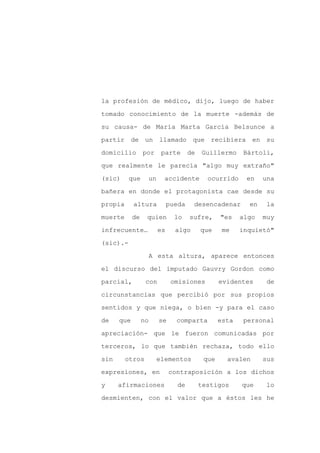 la profesión de médico, dijo, luego de haber

tomado conocimiento de la muerte -además de

su causa- de María Marta García Belsunce a

partir de un llamado que recibiera en su

domicilio        por     parte       de   Guillermo     Bártoli,

que realmente le parecía "algo muy extraño"
(sic)     que      un     accidente         ocurrido     en    una

bañera en donde el protagonista cae desde su

propia      altura           pueda    desencadenar        en    la

muerte      de    quien        lo    sufre,      "es    algo   muy

infrecuente…            es     algo       que     me    inquietó"

(sic).-

                      A esta altura, aparece entonces

el discurso del imputado Gauvry Gordon como

parcial,          con         omisiones          evidentes      de

circunstancias que percibió por sus propios

sentidos y que niega, o bien -y para el caso

de    que        no     se     comparta          esta    personal

apreciación- que le fueron comunicadas por

terceros, lo que también rechaza, todo ello

sin      otros          elementos          que     avalen      sus

expresiones, en              contraposición a los dichos

y     afirmaciones             de         testigos      que     lo

desmienten, con el valor que a éstos les he
 