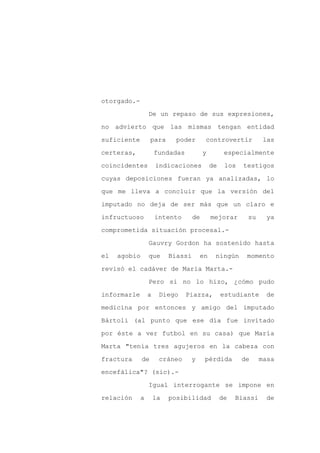 otorgado.-

                 De un repaso de sus expresiones,

no advierto que las mismas tengan entidad

suficiente         para     poder       controvertir            las

certeras,            fundadas           y         especialmente

coincidentes         indicaciones           de    los   testigos
cuyas deposiciones fueran ya analizadas, lo

que me lleva a concluir que la versión del

imputado no deja de ser más que un claro e

infructuoso          intento       de       mejorar      su     ya

comprometida situación procesal.-

                 Gauvry Gordon ha sostenido hasta

el   agobio      que      Biassi     en      ningún      momento

revisó el cadáver de María Marta.-

                 Pero si no lo hizo, ¿cómo pudo

informarle       a    Diego     Piazza,          estudiante     de

medicina por entonces y amigo del imputado

Bártoli (al punto que ese día fue invitado

por éste a ver futbol en su casa) que María

Marta "tenía tres agujeros en la cabeza con

fractura      de      cráneo     y      pérdida         de     masa

encefálica"? (sic).-

                 Igual interrogante se impone en

relación     a       la   posibilidad            de   Biassi     de
 