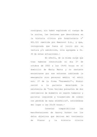 consignar, sin haber explorado el cuerpo de

la occisa, las lesiones que describiera en

la     historia        clínica             pre    hospitalaria         n°

801.521 remitida por Emernort S.A., y que,

incorporada         que          fuera       al    juicio      por      su

lectura y/o exhibición, rola agregada a fs.
30 de estas actuaciones.-

                   En efecto, de la misma surge que

tras     haberse            constituido           el    día       27    de

octubre      de    2002          a    las    19:41     horas      en    el

domicilio         de    María             Marta    y   no     obstante

encontrarse        por          ese     entonces       cubriendo       la

emergencia        otro          personal         médico     –el    móvil

nro.    27   de        la       firma       “Paramedic”-,         Biassi

revisó       a         la        paciente          detectando          la

existencia de “tres heridas punzantes de dos

centímetros de diámetro en región temporal y

parietal izquierda y traumatismo de cráneo

con pérdida de masa encefálica”, retirándose

del lugar a las 20:30 horas.-

                   Intentar                 compatibilizar             las

manifestaciones                 de    Gauvry      Gordon      con      los

datos objetivos que derivan del testimonio

de      Piazza              y        la       historia         clínica
 