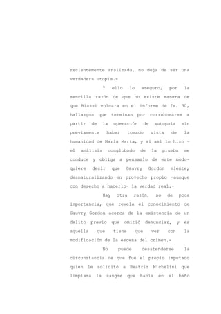 recientemente analizada, no deja de ser una

verdadera utopía.-

                 Y     ello     lo     aseguro,           por        la

sencilla razón de que no existe manera de

que Biassi volcara en el informe de fs. 30,

hallazgos       que    terminan       por       corroborarse         a
partir     de    la     operación          de    autopsia           sin

previamente           haber     tomado          vista      de       la

humanidad de María Marta, y si así lo hizo –

el   análisis         conglobado       de       la     prueba        me

conduce y obliga a pensarlo de este modo-

quiere     decir       que    Gauvry        Gordon         miente,

desnaturalizando en provecho propio –aunque

con derecho a hacerlo- la verdad real.-

                 Hay     otra     razón,          no      de    poca

importancia, que revela el conocimiento de

Gauvry Gordon acerca de la existencia de un

delito    previo       que    omitió       denunciar,           y   es

aquella      que        tiene        que        ver       con        la

modificación de la escena del crimen.-

                 No       puede        desatenderse                  la

circunstancia de que fue el propio imputado

quien le solicitó a Beatriz Michelini que

limpiara    la       sangre     que    había         en   el    baño
 
