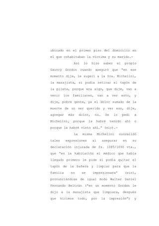 ubicado en el primer piso del domicilio en

el que cohabitaban la víctima y su marido.-

                  Así    lo     hizo        saber       el    propio

Gauvry    Gordon        cuando      aseguró          que     “en    ese

momento dije, le sugerí a la Sra. Michelini,

la masajista, si podía retirar el tapón de
la pileta, porque era algo, que dije, van a

venir    los   familiares,            van      a     ver     esto,    y

dije, pobre gente, ya el dolor sumado de la

muerte de un ser querido y ver eso, dije,

agregar     más        dolor,       no…        Se     lo     pedí     a

Michelini,      porque        la    habré           tenido    ahí     o

porque la habré visto ahí…” (sic).-

                  La     misma        Michelini            convalidó

tales     expresiones            al       asegurar           en      su

declaración injurada de fs. 1085/1090 vta.,

que “en la habitación el médico que había

llegado primero le pide si podía quitar el

tapón de la bañera y limpiar para que la

familia        no       se         impresionara”              (sic),

pronunciándose de igual modo Walter Daniel

Fernando Beltrán (“en un momento Gordon le

dijo a la masajista que limpiara, después

que     hicimos     todo,       por       la        impresión”)       y
 