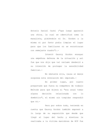 Antonio    Daniel         Cachi    (“que    luego       apareció

una chica… la cual se identificó como la

masajista,      pidiéndole         el   Dr.     Gordon     a   la

misma si por favor podía limpiar el lugar

para que los familiares no se encontraran

con semejante cuadro”).-
                Intentó          Gauvry    Gordon        ensayar

una empeñosa defensa de la situación y así

fue que nos dijo que tal reclamo obedeció a

su   intención       de     proteger       la   sensibilidad

familiar.-

                No obstante ello, causa al menos

sorpresa esta revelación del imputado.-

                En        primer     lugar,       por     cuanto

preguntado que fuera su compañero de trabajo

Beltrán para que dijera si "era usual tomar

alguna        decisión           relacionada        con         lo

doméstico", el mismo sin trepidar respondió

que no.-

                Pero por sobre todo, teniendo en

cuenta que Gauvry Gordon también expresó a

lo   largo    de     su    exposición       que    desde       que

llegó    al    lugar       del     hecho    y   mientras       le

realizaba a la víctima maniobras de RCP fue
 