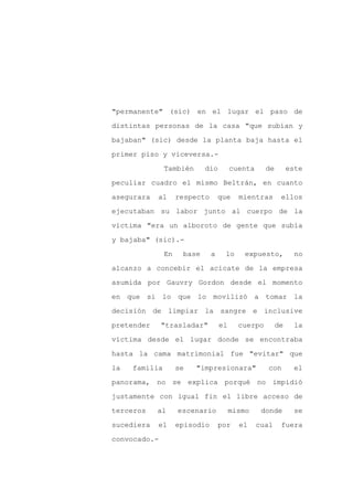 "permanente" (sic) en el lugar el paso de

distintas personas de la casa "que subían y

bajaban" (sic) desde la planta baja hasta el

primer piso y viceversa.-

               También      dio         cuenta     de        este

peculiar cuadro el mismo Beltrán, en cuanto
asegurara   al      respecto       que    mientras       ellos

ejecutaban su labor junto al cuerpo de la

víctima "era un alboroto de gente que subía

y bajaba" (sic).-

               En    base      a    lo      expuesto,          no

alcanzo a concebir el acicate de la empresa

asumida por Gauvry Gordon desde el momento

en que si lo que lo movilizó a tomar la

decisión de limpiar la sangre e inclusive

pretender     "trasladar"          el     cuerpo        de    la

víctima desde el lugar donde se encontraba

hasta la cama matrimonial fue "evitar" que

la   familia        se   "impresionara"             con       el

panorama, no se explica porqué no impidió

justamente con igual fin el libre acceso de

terceros    al      escenario           mismo     donde       se

sucediera   el      episodio       por    el     cual    fuera

convocado.-
 