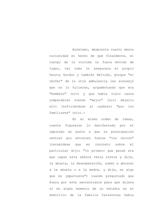 Asimismo, despierta cuanto menos

curiosidad el hecho de que finalmente, el

cuerpo      de    la       víctima         no    fuera       movido      de

lugar,      tal        como         lo     asegurara        el    propio

Gauvry Gordon y también Beltrán, porque "el

chofer" de la otra ambulancia les aconsejó
que    no    lo       hicieran,           argumentando           que    era

"bombero"         (sic)         y    que       había      visto      casos

comparables            siendo            "mejor"      (sic)      dejarlo

allí       (refiriéndose             al        cadáver)       "por      los

familiares" (sic).-

                      En    el       mismo       orden      de    ideas,

cuesta       figurarse              lo     manifestado           por     el

imputado         en    punto         a     que       su   preocupación

central      por       entonces            fueron         "los   chicos"

(recuérdese            que          en     concreto          sobre       el

particular dijo: "lo primero que pensé era

que capaz esta señora tenía nietos y dije,

la abuela, la desesperación, suben a abrazar

a la abuela o a la madre, y dije, es algo

que    es    impactante")                cuando       preguntado        que

fuera por este sentenciante para que dijera

si    en    algún      momento            de    su    estadía      en    el

domicilio         de       la    familia         Carrascosa          había
 