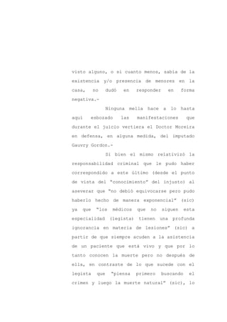 visto alguno, o si cuanto menos, sabía de la

existencia y/o presencia de menores en la

casa,      no     dudó   en      responder          en   forma

negativa.-

                  Ninguna      mella   hace    a    lo   hasta

aquí    esbozado         las     manifestaciones           que
durante el juicio vertiera el Doctor Moreira

en defensa, en alguna medida, del imputado

Gauvry Gordon.-

                  Si bien el mismo relativizó la

responsabilidad criminal que le pudo haber

correspondido a este último (desde el punto

de vista del “conocimiento” del injusto) al

aseverar que “no debió equivocarse pero pudo

haberlo hecho de manera exponencial” (sic)

ya   que    “los    médicos      que    no    siguen      esta

especialidad       (legista)      tienen      una    profunda

ignorancia en materia de lesiones” (sic) a

partir de que siempre acuden a la asistencia

de un paciente que está vivo y que por lo

tanto conocen la muerte pero no después de

ella, en contraste de lo que sucede con el

legista     que     “piensa      primero      buscando      el

crimen y luego la muerte natural” (sic), lo
 