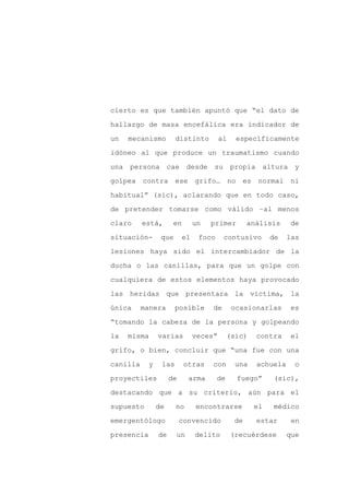 cierto es que también apuntó que “el dato de

hallazgo de masa encefálica era indicador de

un   mecanismo         distinto          al    específicamente

idóneo al que produce un traumatismo cuando

una persona cae             desde su propia altura y

golpea contra ese grifo… no es                        normal ni
habitual” (sic), aclarando que en todo caso,

de pretender tomarse como válido –al menos

claro     está,       en        un   primer         análisis     de

situación-       que       el    foco     contusivo       de    las

lesiones haya sido el intercambiador de la

ducha o las canillas, para que un golpe con

cualquiera de estos elementos haya provocado

las heridas que presentara la víctima, la

única     manera       posible       de       ocasionarlas      es

“tomando la cabeza de la persona y golpeando

la   misma      varias          veces”       (sic)    contra     el

grifo, o bien, concluir que “una fue con una

canilla     y    las       otras     con       una    achuela    o

proyectiles          de     arma        de     fuego”     (sic),

destacando que a su criterio, aún para el

supuesto        de     no       encontrarse          el   médico

emergentólogo             convencido           de     estar      en

presencia       de     un       delito        (recuérdese       que
 