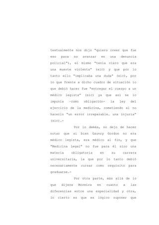 textualmente nos dijo “quiero creer que fue

eso     para     no     avanzar          en     una       denuncia

policial”), el mismo “tenía claro que era

una   muerte     violenta”          (sic)      y    que       por    lo

tanto ello “implicaba una duda” (sic), por

lo que frente a dicho cuadro de situación lo
que debió hacer fue “entregar el cuerpo a un

médico    legista”          (sic)    ya       que       así    se    lo

imponía        –como    obligación-                la     ley       del

ejercicio de la medicina, cometiendo al no

hacerlo “un error irreparable… una injuria”

(sic).-

                 Por lo demás, no dejo de hacer

notar    que     si    bien     Gauvry        Gordon          no    era

médico legista,         era médico al                   fin, y que

“Medicina Legal”            no fue para él sino una

materia         obligatoria           en           su         carrera

universitaria,         la    que    por       lo    tanto         debió

necesariamente         cursar       como      requisito            para

graduarse.-

                 Por otra parte, más allá de lo

que     dijera        Moreira       en        cuanto          a     las

diferencias entre una especialidad y otra,

lo    cierto     es    que    es     lógico         suponer         que
 