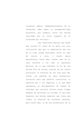 cualquier      médico          independientemente              de   su

formación,       debe         saber    la       incompatibilidad

existente,       por       ejemplo,         entre        una   herida

realizada       por       un     corte          respecto       de   la

originada por una bala.-

                 Hay cuestiones básicas que hacen
que incluso el común de la gente sin otra

instrucción más que la experiencia que nos

da la vida, pueda distinguir entre un tipo

de     lesión         y       otra,         o     cuanto        menos

descartarla, mucho más, cuando como en el

caso     concreto         y     tal        como     lo     aseverara

Moreira, de lo que hablamos no es de una

herida sino de varias, algunas de las cuales

provocaron la fractura de una zona dura del

cráneo     con    pérdida             de     masa        encefálica,

situación      ésta       que    permite          cuantificar       la

magnitud del o los impactos, a lo que debe

agregarse,       el       derramamiento           de      sangre    en

cantidad que continuó incluso mucho tiempo

después de fallecida la víctima, lo que hace

imaginar una herida especial que tiene que

llamar    la     atención        de        cualquier       persona,

pero mucho más, la de una profesional de la
 