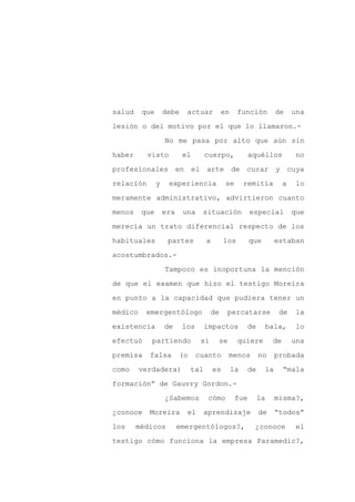 salud    que       debe    actuar          en      función             de    una

lesión o del motivo por el que lo llamaron.-

                   No me pasa por alto que aún sin

haber      visto          el        cuerpo,             aquéllos              no

profesionales en               el arte de curar y cuya

relación       y    experiencia              se      remitía            a     lo
meramente administrativo, advirtieron cuanto

menos    que       era    una    situación              especial             que

merecía un trato diferencial respecto de los

habituales          partes          a        los        que            estaban

acostumbrados.-

                   Tampoco es inoportuna la mención

de que el examen que hizo el testigo Moreira

en punto a la capacidad que pudiera tener un

médico    emergentólogo               de     percatarse                 de    la

existencia         de     los       impactos          de      bala,           lo

efectuó     partiendo            si      se        quiere          de        una

premisa    falsa         (o     cuanto        menos          no        probada

como     verdadera)           tal       es      la      de        la    “mala

formación” de Gauvry Gordon.-

                   ¿Sabemos          cómo         fue        la        misma?,

¿conoce    Moreira         el       aprendizaje              de        “todos”

los     médicos          emergentólogos?,                ¿conoce              el

testigo cómo funciona la empresa Paramedic?,
 
