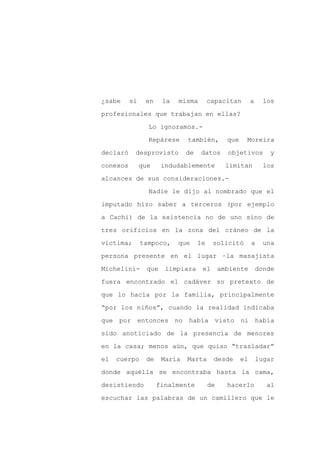 ¿sabe     si    en     la   misma        capacitan         a     los

profesionales que trabajan en ellas?

                 Lo ignoramos.-

                 Repárese      también,         que    Moreira

declaró    desprovisto         de   datos       objetivos          y

conexos        que     indudablemente           limitan          los
alcances de sus consideraciones.-

                 Nadie le dijo al nombrado que el

imputado hizo saber a terceros (por ejemplo

a Cachi) de la existencia no de uno sino de

tres orificios en la zona del cráneo de la

víctima;       tampoco,     que     le    solicitó         a     una

persona presente en el lugar –la masajista

Michelini-       que    limpiara     el       ambiente         donde

fuera encontrado el cadáver so pretexto de

que lo hacía por la familia, principalmente

“por los niños”, cuando la realidad indicaba

que por entonces no había visto ni había

sido anoticiado de la presencia de menores

en la casa; menos aún, que quiso “trasladar”

el   cuerpo     de     María   Marta      desde       el       lugar

donde aquélla se encontraba hasta la cama,

desistiendo          finalmente          de     hacerlo           al

escuchar las palabras de un camillero que le
 