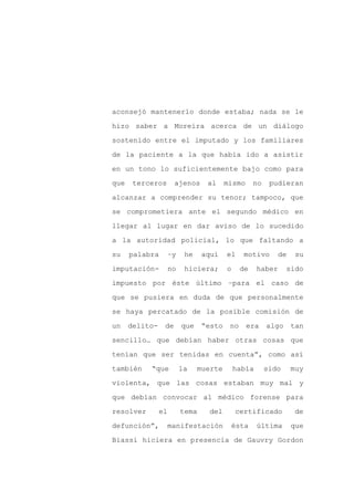 aconsejó mantenerlo donde estaba; nada se le

hizo saber a Moreira acerca de un diálogo

sostenido entre el imputado y los familiares

de la paciente a la que había ido a asistir

en un tono lo suficientemente bajo como para

que    terceros       ajenos      al     mismo      no    pudieran
alcanzar a comprender su tenor; tampoco, que

se comprometiera ante el segundo médico en

llegar al lugar en dar aviso de lo sucedido

a la autoridad policial, lo que faltando a

su    palabra        –y    he    aquí    el    motivo        de    su

imputación-          no    hiciera;      o     de    haber      sido

impuesto por éste último –para el caso de

que se pusiera en duda de que personalmente

se haya percatado de la posible comisión de

un    delito-    de       que    “esto    no     era     algo     tan

sencillo… que debían haber otras cosas que

tenían que ser tenidas en cuenta”, como así

también    “que           la    muerte       había       sido     muy

violenta, que las cosas estaban muy mal y

que debían convocar al médico forense para

resolver        el        tema    del        certificado          de

defunción”,          manifestación           ésta    última       que

Biassi hiciera en presencia de Gauvry Gordon
 
