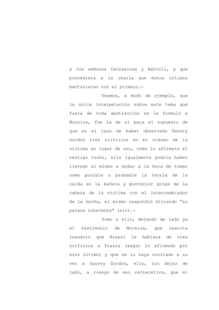 y los señores Carrascosa y Bártoli, y que

precediera     a    la    charla    que   éstos    últimos

mantuvieran con el primero.-

               Veamos, a modo de ejemplo, que

la única interpelación sobre este tema que

fuera de toda abstracción se le formuló a
Moreira, fue la de si para el supuesto de

que en el caso           de haber observado Gauvry

Gordon tres orificios en el cráneo de la

víctima en lugar de uno, como lo afirmara el

testigo Cachi, ello igualmente podría haber

llevado al mismo a dudar a la hora de tomar

como    posible     o    probable    la   teoría       de   la

caída en la bañera y posterior golpe de la

cabeza de la víctima con el intercambiador

de la ducha, el mismo respondió diciendo “no

parece coherente” (sic).-

               Sumo a ello, dejando de lado ya

el     testimonio        de   Moreira,     que     resulta

inaudito     que    Biassi     le    hablara      de    tres

orificios a Piazza (según lo afirmado por

este último) y que se lo haya ocultado a su

vez    a   Gauvry   Gordon,     ello,     sin    dejar      de

lado, a riesgo de ser reiterativo, que el
 
