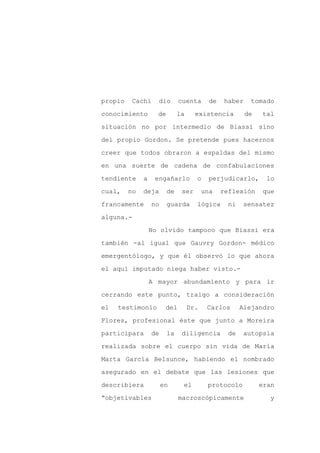 propio    Cachi     dio       cuenta       de    haber    tomado

conocimiento        de        la     existencia          de   tal

situación no por intermedio de Biassi sino

del propio Gordon. Se pretende pues hacernos

creer que todos obraron a espaldas del mismo

en una suerte de cadena de confabulaciones
tendiente     a    engañarlo         o    perjudicarlo,        lo

cual,    no   deja       de    ser       una    reflexión     que

francamente       no     guarda      lógica       ni    sensatez

alguna.-

                  No olvido tampoco que Biassi era

también -al igual que Gauvry Gordon- médico

emergentólogo, y que él observó lo que ahora

el aquí imputado niega haber visto.-

                  A mayor abundamiento y para ir

cerrando este punto, traigo a consideración

el   testimonio         del        Dr.    Carlos       Alejandro

Flores, profesional éste que junto a Moreira

participara       de     la    diligencia         de    autopsia

realizada sobre el cuerpo sin vida de María

Marta García Belsunce, habiendo el nombrado

asegurado en el debate que las lesiones que

describiera            en      el         protocolo           eran

“objetivables                 macroscópicamente                 y
 