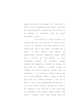 puedan encontrar la verdad y a través de la

sana crítica razonada puedan hacer justicia.

Soy absolutamente inocente del delito que se

me    imputa          y   agradezco      que     me     hayan

escuchado” (sic).-

                  Por último, y dando cierre a lo
normado por el artículo 368 6º párrafo del

C.P.P., el imputado Guillermo Bártoli dijo:

“pensé que iba a ser fácil sentarme acá a

decir       lo    que      siento.      Una     mezcla     de

sensaciones,           bronca,    angustia, miedo…        pero

voy     a    tratar       de     ser   breve,      no    pido

clemencia,            porque     soy   inocente,        porque

siempre me enseñaron a decir la verdad. Lo

que   hice       lo    volvería    a   hacer,   acudir      al

llamado de un ser querido cuando tuvo un

accidente y lo volvería a hacer porque así

me lo han enseñado… Apelo, tengo la fe de

que Dios los ilumine porque, a mí, en mi

caso, y que es un pensamiento de Horacio, a

mí no me sirve una pena, aunque sea breve o

en suspenso, soy inocente, no me sirve que

no lleguemos a la verdad, espero haber sido

claro y porqué            actué como actué, que mis
 