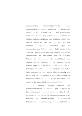 corroboradas             microscópicamente…                  eran

observables a simple vista en el lugar del

hecho” (sic), siendo que al ser preguntado

para que dijera qué debería haber hecho un

médico asistencialista que hubiera visto los

restos     mortales       de     la     víctima         en     ese
momento,        respondió         diciendo             que      su

compromiso era “el de haber dado parte a la

policía” (sic) toda vez que cuando cualquier

profesional       se     encuentra        con     un    cadáver

“tiene     la    obligación        de     certificar           las

causas    de    la     muerte…    si    ve   sangre       en    un

muerto debe dar aviso a la policía. Uno al

tocarlo, en este caso, se tendría que haber

dado cuenta… de que había algo anormal, eso

es lo que se le enseña a todo estudiante de

medicina antes de salir de la facultad… dar

parte a la autoridad competente” (sic).-

                Párrafo          aparte         merecen        los

cuestionamientos         efectuados       por algunos           de

los defensores –especialmente el Dr. Novak-

en punto a un corte de aproximadamente diez

minutos     que        interrumpiera         la        grabación

fílmica de la autopsia y que a criterio de
 