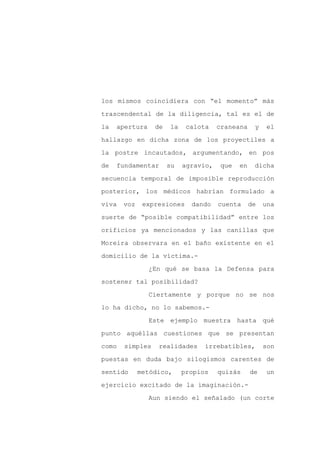 los mismos coincidiera con “el momento” más

trascendental de la diligencia, tal es el de

la   apertura    de   la    calota    craneana     y   el

hallazgo en dicha zona de los proyectiles a

la postre incautados, argumentando, en pos

de   fundamentar      su   agravio,    que   en    dicha
secuencia temporal de imposible reproducción

posterior, los médicos habrían formulado a

viva   voz    expresiones    dando    cuenta      de   una

suerte de “posible compatibilidad” entre los

orificios ya mencionados y las canillas que

Moreira observara en el baño existente en el

domicilio de la víctima.-

                ¿En qué se basa la Defensa para

sostener tal posibilidad?

                Ciertamente y porque no se nos

lo ha dicho, no lo sabemos.-

                Este ejemplo muestra hasta qué

punto aquéllas cuestiones que se presentan

como   simples    realidades     irrebatibles,         son

puestas en duda bajo silogismos carentes de

sentido      metódico,     propios    quizás      de   un

ejercicio excitado de la imaginación.-

                Aun siendo el señalado (un corte
 