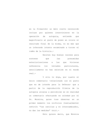 en la filmación) un dato cierto reconocido

incluso     por     quienes       intervinieron      en    la

operación         de     autopsia,        entiendo         que

magnificarlo al punto de poner en crisis el

resultado final de la misma, no es más que

un infecundo intento encaminado a torcer el
rumbo de la historia.-

                  Existen muy buenas razones para

sostener               que         las           presumidas

exteriorizaciones            a     las     que      hicieran

referencia         los       letrados       particulares,

sencillamente no han existido en el mundo

real.-

                  Y ello lo digo, por cuanto el

único comentario -relacionado con el punto

que es de interés para la Defensa- que a

partir    de   la      reproducción       fílmica     de   la

autopsia alcanza a percibirse es en realidad

un comentario efectuando en soledad por el

Dr.   Moreira,         quien     tras    observar    en    un

primer momento los orificios (textualmente)

refirió: “las canillas y el intercambiador,

no dan las medidas” (sic).-

                  Esto quiere decir, que Moreira
 