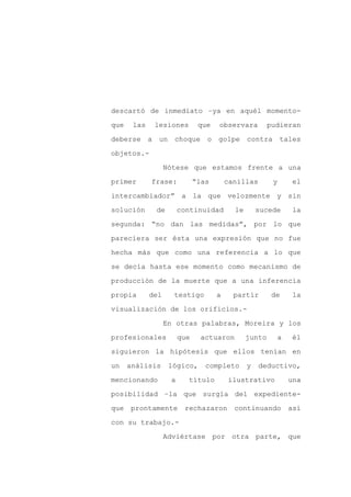 descartó de inmediato –ya en aquél momento-

que    las    lesiones         que   observara          pudieran

deberse a un choque o golpe contra tales

objetos.-

                   Nótese que estamos frente a una

primer       frase:           “las       canillas        y       el
intercambiador” a la que velozmente y sin

solución      de        continuidad        le       sucede       la

segunda: “no dan las medidas”, por lo que

pareciera ser ésta una expresión que no fue

hecha más que como una referencia a lo que

se decía hasta ese momento como mecanismo de

producción de la muerte que a una inferencia

propia       del     testigo         a     partir        de      la

visualización de los orificios.-

                   En otras palabras, Moreira y los

profesionales           que     actuaron        junto        a   él

siguieron la hipótesis que ellos tenían en

un    análisis      lógico,      completo       y   deductivo,

mencionando         a     título         ilustrativo             una

posibilidad –la que surgía del expediente-

que   prontamente        rechazaron        continuando           así

con su trabajo.-

                   Adviértase por otra parte, que
 