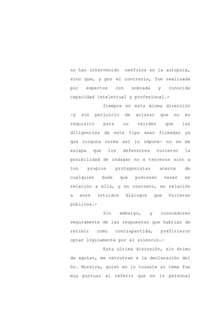 no han intervenido              neófitos en la autopsia,

sino que, y por el contrario, fue realizada

por     expertos          con        sobrada     y      conocida

capacidad intelectual y profesional.-

                   Siempre en esta misma dirección

-y    sin    perjuicio          de    aclarar     que      no    es
requisito          para     su         validez       que        las

diligencias de este tipo sean filmadas ya

que ninguna norma así lo impone- no se me

escapa       que     los    defensores           tuvieron        la

posibilidad de indagar no a terceros sino a

los      propios          protagonistas           acerca         de

cualquier          duda    que        pudiesen       tener       en

relación a ella, y en concreto, en relación

a     esos    intuidos          diálogos       que      hicieran

públicos.-

                   Sin     embargo,        y      conocedores

seguramente de las respuestas que habrían de

recibir       como        contrapartida,          prefirieron

optar lógicamente por el silencio.-

                   Esta última discusión, sin ánimo

de agotar, me retrotrae a la declaración del

Dr. Moreira, quien en lo tocante al tema fue

muy puntual al referir que en lo personal
 
