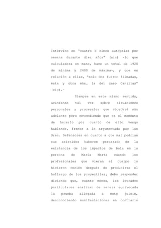 intervino en “cuatro o cinco autopsias por

semana      durante        diez        años”      (sic)          -lo    que

calculadora en mano, hace un total de 1920

de    mínima     y    2400        de    máxima-,             y    que    en

relación a ellas, “solo dos fueron filmadas,

ésta    y   otra      más…        la    del       caso       Canillas”
(sic).-

                 Siempre en este mismo sentido,

avanzando           tal         vez      sobre          situaciones

personales       y    procesales            que        abordaré         más

adelante pero entendiendo que es el momento

de     hacerlo       por        cuanto           de     ello        vengo

hablando, frente a lo argumentado por los

Sres. Defensores en cuanto a que mal podrían

sus    asistidos           haberse          percatado             de     la

existencia de los impactos de                           bala en la

persona        de         María         Marta          cuando           los

profesionales             que     vieran          el        cuerpo       lo

hicieron     recién         después         de        producirse         el

hallazgo de los proyectiles, debo responder

diciendo     que,         cuanto       menos,          los       letrados

particulares         analizan          de       manera equivocada

la     prueba         allegada              a      este           juicio,

desconociendo         manifestaciones                  en    contrario
 